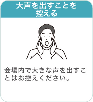 大声を出すことを控える：会場内で大きな声を出すことはお控えください。