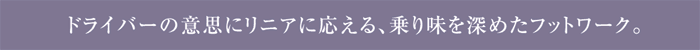 ドライバーの意思にリニアに応える、乗り味を深めたフットワーク。
