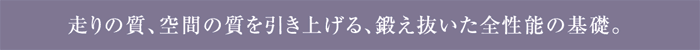 走りの質、空間の質を引き上げる、鍛え抜いた全性能の基礎。
