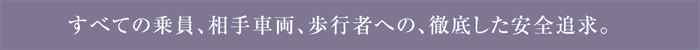 すべての乗員、相手車両、歩行者への、徹底した安全追求。