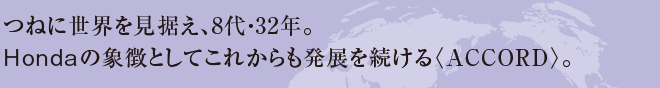 つねに世界を見据え、8代・32年。　Hondaの象徴としてこれからも発展を続ける〈ACCORD〉。