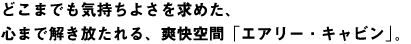 どこまでも気持ちよさを求めた、心まで解き放たれる、爽快空間「エアリー・キャビン」。