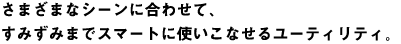 さまざまなシーンに合わせて、すみずみまでスマートに使いこなせるユーティリティ。