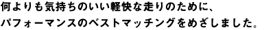 何よりも気持ちのいい軽快な走りのために、パフォーマンスのベストマッチングを目指しました。