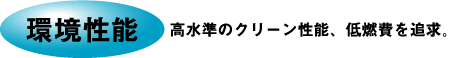 環境性能 高水準のクリーン性能、低燃費を追求。