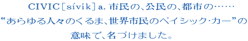 CIVIC a.市民の、公民の、都市の・・・・・・“あらゆる人々のくるま、世界市民のベイシック・カー”の意味で、名づけました。