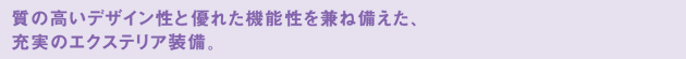 質の高いデザイン性と優れた機能性を兼ね備えた、充実のエクステリア装備。