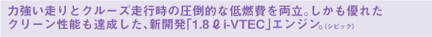 力強い走りとクルーズ走行時の圧倒的な低燃費を両立。しかも優れたクリーン性能も達成した、新開発「1.8L i-VTEC」エンジン。（シビック）