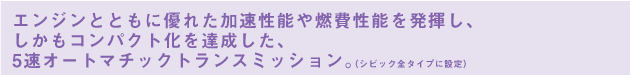 エンジンとともに優れた加速性能や燃費性能を発揮し、しかもコンパクト化を達成した、5速オートマチックトランスミッション。（シビック全タイプに設定）