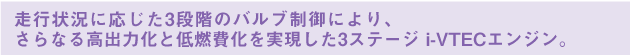 走行状況に応じた3段階のバルブ制御により、さらなる高出力化と低燃費化を実現した3ステージ i-VTECエンジン。