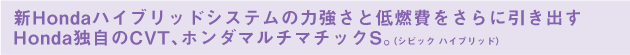 新Hondaハイブリッドシステムの力強さと低燃費をさらに引き出すHonda独自のCVT、ホンダマルチマチックS。（シビック ハイブリッド）