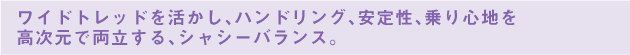 ワイドトレッドを活かし、ハンドリング、安定性、乗り心地を高次元で両立する、シャシーバランス。