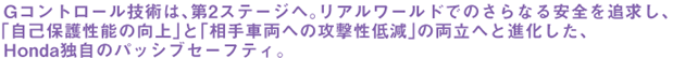 Gコントロール技術は、第2ステージへ。リアルワールドでのさらなる安全を追求し、「自己保護性能の向上」と「相手車両への攻撃性低減」の両立へと進化した、Honda独自のパッシブセーフティ。
