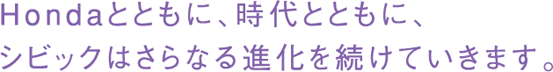 Hondaとともに、時代とともに、シビックはさらなる進化を続けていきます。