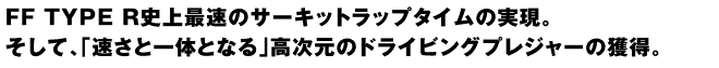 FF TYPE R史上最速のサーキットラップタイムの実現。そして、「速さと一体となる」高次元のドライビングプレジャーの獲得。