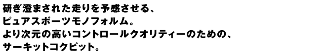 研ぎ澄まされた走りを予感させる、ピュアスポーツモノフォルム。より次元の高いコントロールクオリティーのための、サーキットコクピット。