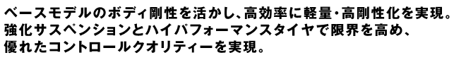 ベースモデルのボディ剛性を活かし、高効率に軽量・高剛性化を実現。強化サスペンションとハイパフォーマンスタイヤで限界を高め、優れたコントロールクオリティーを実現。
