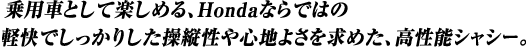 用車として楽しめる、Hondaならではの軽快でしっかりした操縦性や心地よさを求めた、高性能シャシー。