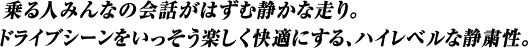 乗る人みんなの会話がはずむ静かな走り。ドライブシーンをいっそう楽しく快適にする、ハイレベルな静粛性。