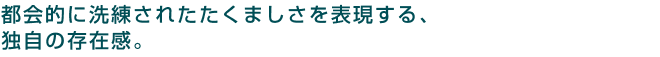 都会的に洗練されたたくましさを表現する、独自の存在感。