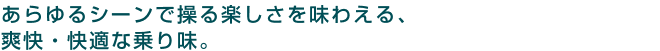 あらゆるシーンで操る楽しさを味わえる、爽快・快適な乗り味。