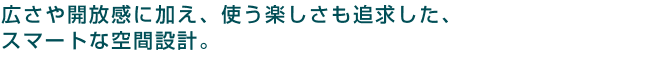 広さや開放感に加え、使う楽しさも追求した、スマートな空間設計。