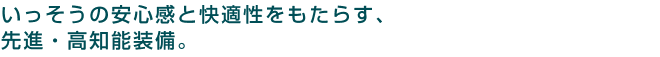 いっそうの安心感と快適性をもたらす、先進・高知能装備。