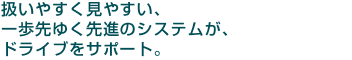 扱いやすく見やすい、一歩先ゆく先進のシステムが、ドライブをサポート。