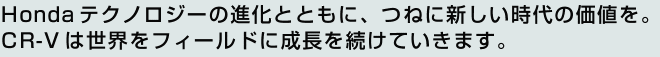 Hondaテクノロジーの進化とともに、つねに新しい時代の価値を。CR-Vは世界をフィールドに成長を続けていきます。