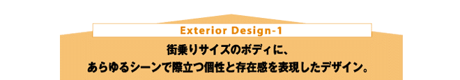 Exterior Design-1 街乗りサイズのボディに、あらゆるシーンで際立つ個性と存在感を表現したデザイン。