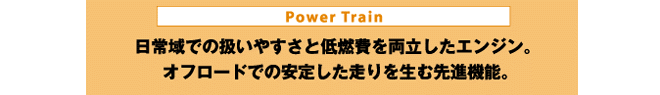 Power Train 日常域での扱いやすさと低燃費を両立したエンジン。オフロードでの安定した走りを生む先進機能。