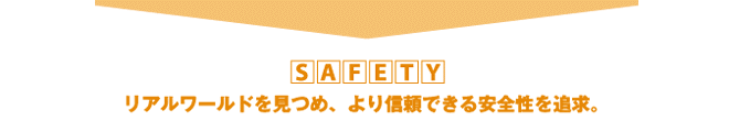SAFETY リアルワールドを見つめ、より信頼できる安全性を追求。