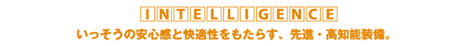INTELLIGENCE いっそうの安心感と快適性をもたらす、先進・高知能装備。