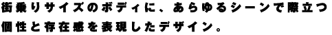 街乗りサイズのボディに、あらゆるシーンで際立つ個性と存在感を表現したデザイン。