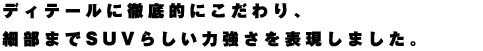 ディテールに徹底的にこだわり、細部までSUVらしい力強さを表現しました。