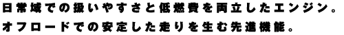 日常域での扱いやすさと低燃費を両立したエンジン。オフロードでの安定した走りを生む先進機能。