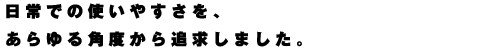 日常での使いやすさを、あらゆる角度から追求しました。