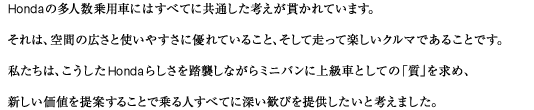 Hondaの多人数乗用車にはすべてに共通した考えが貫かれています。それは、空間の広さと使いやすさに優れていること、そして走って楽しいクルマであることです。私たちは、こうしたHondaらしさを踏襲しながらミニバンに上級車としての「質」を求め、新しい価値を提案することで乗る人すべてに深い歓びを提供したいと考えました。