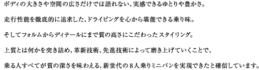 ボディの大きさや空間の広さだけでは語れない、実感できるゆとりや豊かさ。走行性能を徹底的に追求した、ドライビングを心から堪能できる乗り味。そしてフォルムからディテールにまで質の高さにこだわったスタイリング。上質とは何かを突き詰め、革新技術、先進技術によって磨き上げていくことで、乗る人すべてが質の深さを味わえる、新世代の8人乗りミニバンを実現できたと確信しています。