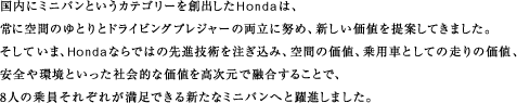 国内にミニバンというカテゴリーを創出したHondaは、常に空間のゆとりとドライビングプレジャーの両立に努め、新しい価値を提案してきました。そしていま、Hondaならではの先進技術を注ぎ込み、空間の価値、乗用車としての走りの価値、安全や環境といった社会的な価値を高次元で融合することで、8人の乗員それぞれが満足できる新たなミニバンへと躍進しました。
