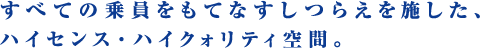 すべての乗員をもてなすしつらえを施した、ハイセンス・ハイクォリティ空間。