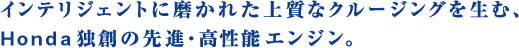 インテリジェントに磨かれた上質なクルージングを生む、Honda独創の先進・高性能エンジン。