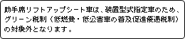 助手席リフトアップシート車は、装置型式指定車のため、グリーン税制（低燃費・低公害車の普及促進優遇税制）の対象外となります。