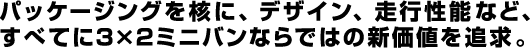 パッケージングを核に、デザイン、走行性能など、すべてに3×2ミニバンならではの新価値を追求。