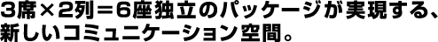 3席×2列＝6座独立のパッケージが実現する、新しいコミュニケーション空間。