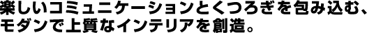 楽しいコミュニケーションとくつろぎを包み込む、モダンで上質なインテリアを創造。