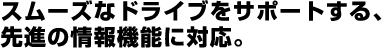 スムーズなドライブをサポートする、先進の情報機能に対応。