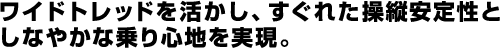 ワイドトレッドを活かし、すぐれた操縦安定性としなやかな乗り心地を実現。