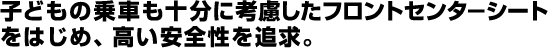 子供の乗車も十分に考慮したフロントセンターシートをはじめ、高い安全性を追求。