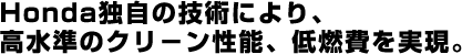 Honda独自の技術により、高水準のクリーン性能、低燃費を実現。